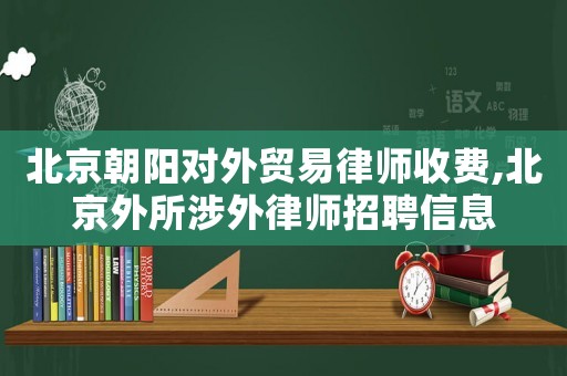 北京朝陽對外貿易律師收費,北京外所涉外律師招聘信息