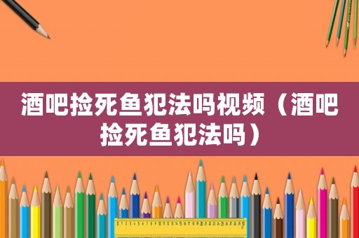 酒吧撿死魚犯法嗎視頻（酒吧撿死魚犯法嗎）