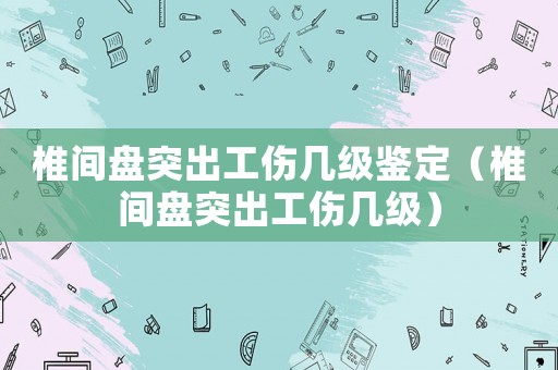 椎間盤突出工傷幾級鑒定（椎間盤突出工傷幾級）