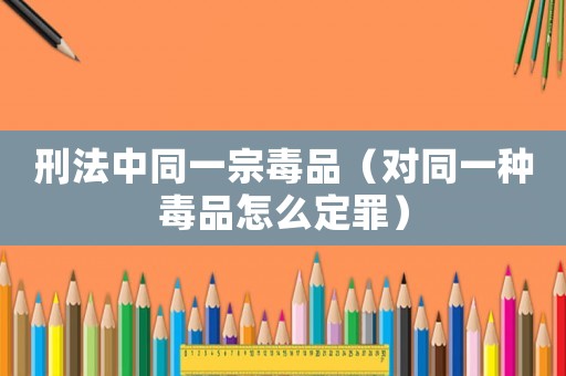 刑法中同一宗毒品（對同一種毒品怎么定罪）