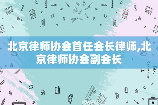 北京律師協(xié)會首任會長律師,北京律師協(xié)會副會長