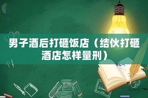 男子酒后打砸飯店（結(jié)伙打砸酒店怎樣量刑）