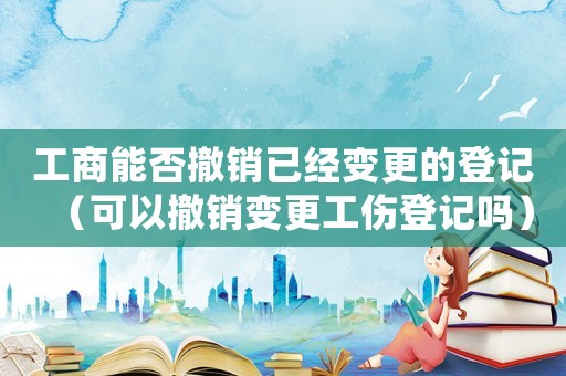 工商能否撤銷已經(jīng)變更的登記（可以撤銷變更工傷登記嗎）