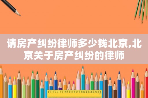 請房產糾紛律師多少錢北京,北京關于房產糾紛的律師