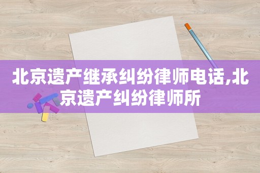北京遺產繼承糾紛律師電話,北京遺產糾紛律師所