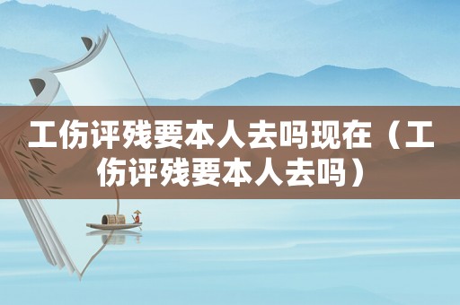 工傷評殘要本人去嗎現在（工傷評殘要本人去嗎）