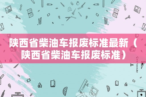 陜西省柴油車報廢標準最新（陜西省柴油車報廢標準）