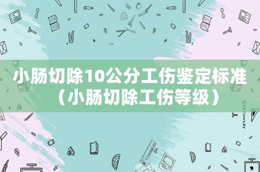 小腸切除10公分工傷鑒定標準（小腸切除工傷等級）