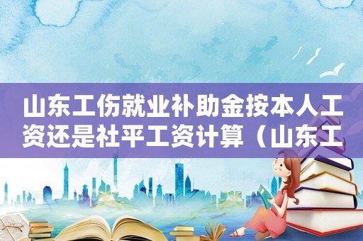 山東工傷就業補助金按本人工資還是社平工資計算（山東工傷公司就業補助金）