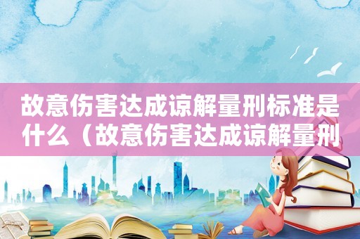 故意傷害達(dá)成諒解量刑標(biāo)準(zhǔn)是什么（故意傷害達(dá)成諒解量刑標(biāo)準(zhǔn)）