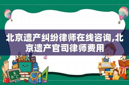 北京遺產糾紛律師在線咨詢,北京遺產官司律師費用