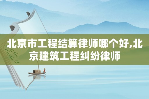 北京市工程結算律師哪個好,北京建筑工程糾紛律師