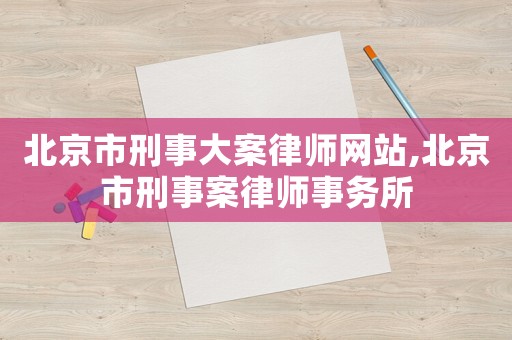 北京市刑事大案律師網站,北京市刑事案律師事務所