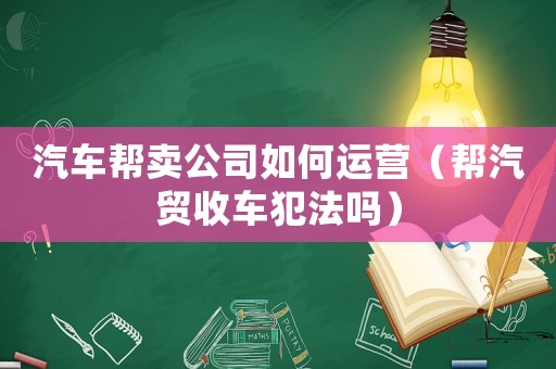 汽車幫賣公司如何運營（幫汽貿收車犯法嗎）