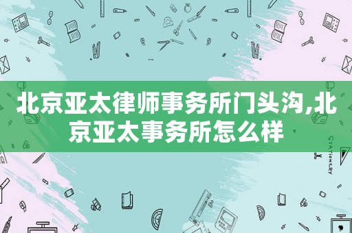 北京亞太律師事務(wù)所門頭溝,北京亞太事務(wù)所怎么樣