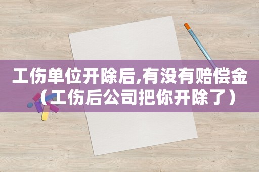 工傷單位開除后,有沒有賠償金（工傷后公司把你開除了）