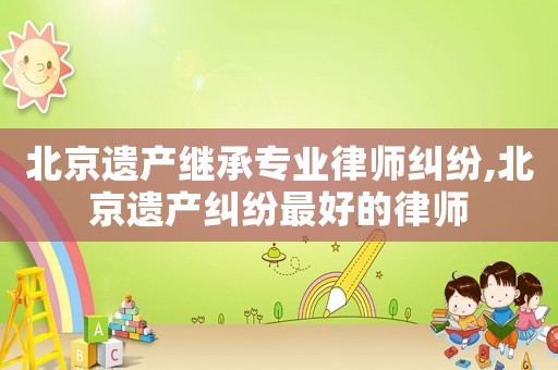 北京遺產(chǎn)繼承專業(yè)律師糾紛,北京遺產(chǎn)糾紛最好的律師