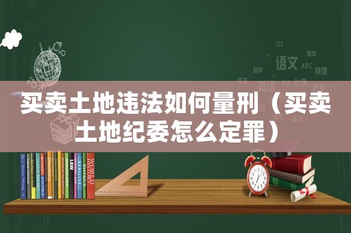 買賣土地違法如何量刑（買賣土地紀委怎么定罪）