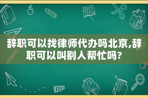 辭職可以找律師代辦嗎北京,辭職可以叫別人幫忙嗎?