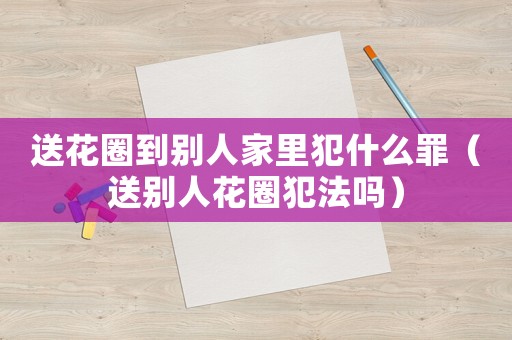 送花圈到別人家里犯什么罪（送別人花圈犯法嗎）