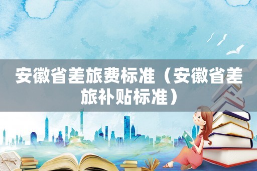 安徽省差旅費標準（安徽省差旅補貼標準）