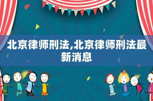 北京律師刑法,北京律師刑法最新消息