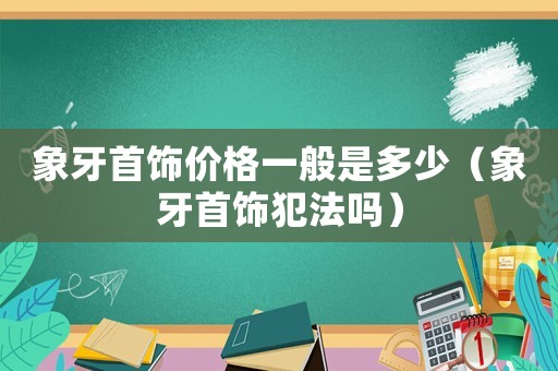 象牙首飾價格一般是多少（象牙首飾犯法嗎）