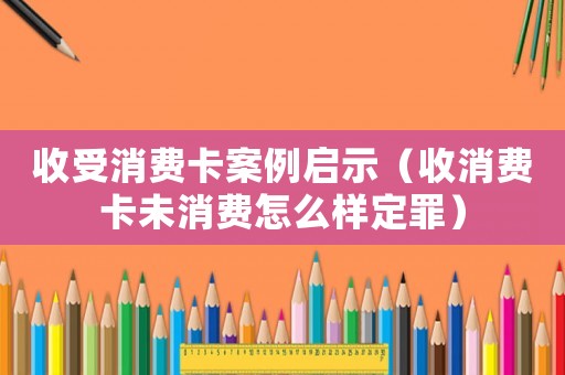 收受消費卡案例啟示（收消費卡未消費怎么樣定罪）