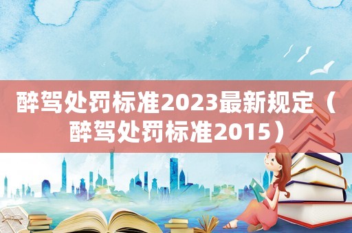 醉駕處罰標準2023最新規定（醉駕處罰標準2015）