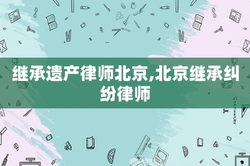 繼承遺產律師北京,北京繼承糾紛律師