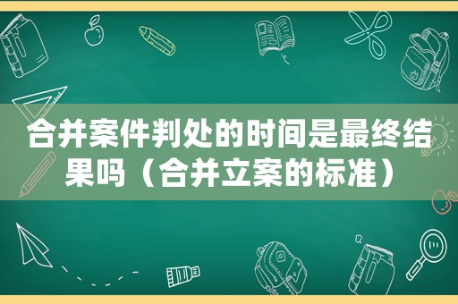 合并案件判處的時間是最終結(jié)果嗎（合并立案的標準）
