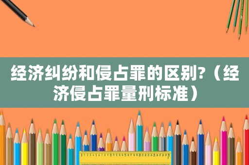 經濟糾紛和侵占罪的區別?（經濟侵占罪量刑標準）