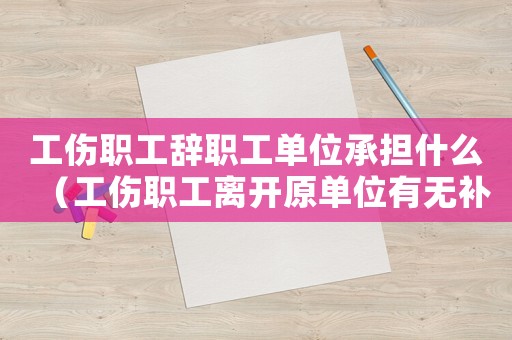工傷職工辭職工單位承擔(dān)什么（工傷職工離開原單位有無補(bǔ)償金）