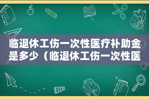 臨退休工傷一次性醫療補助金是多少（臨退休工傷一次性醫療補助）