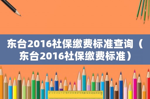 東臺2016社保繳費標準查詢（東臺2016社保繳費標準）