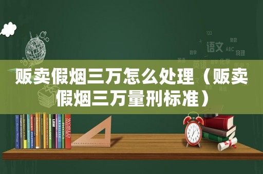 販賣假煙三萬怎么處理（販賣假煙三萬量刑標準）