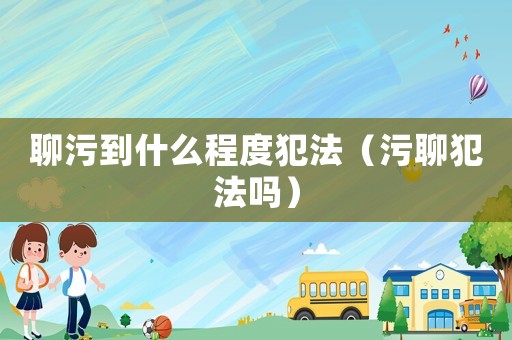 聊污到什么程度犯法（污聊犯法嗎）