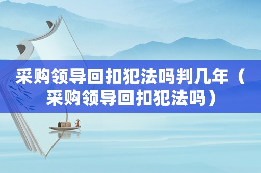 采購領(lǐng)導(dǎo)回扣犯法嗎判幾年（采購領(lǐng)導(dǎo)回扣犯法嗎）