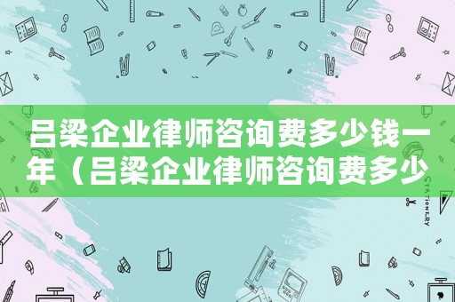 呂梁企業律師咨詢費多少錢一年（呂梁企業律師咨詢費多少）