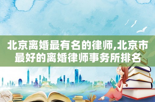 北京離婚最有名的律師,北京市最好的離婚律師事務所排名