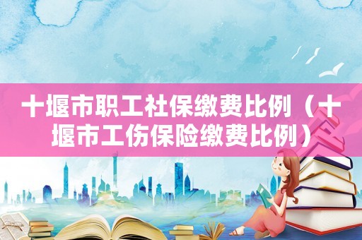 十堰市職工社保繳費比例（十堰市工傷保險繳費比例）
