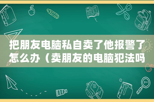 把朋友電腦私自賣了他報警了怎么辦（賣朋友的電腦犯法嗎）