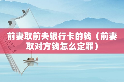 前妻取前夫銀行卡的錢（前妻取對方錢怎么定罪）
