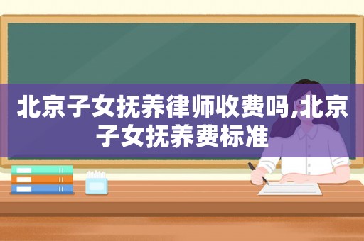 北京子女撫養(yǎng)律師收費嗎,北京子女撫養(yǎng)費標準