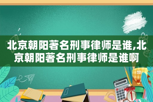 北京朝陽著名刑事律師是誰,北京朝陽著名刑事律師是誰啊