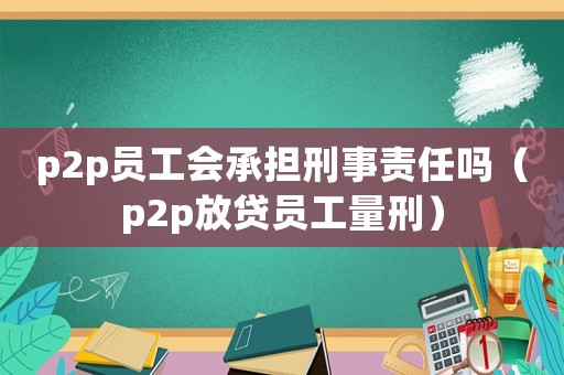 p2p員工會承擔刑事責任嗎（p2p放貸員工量刑）