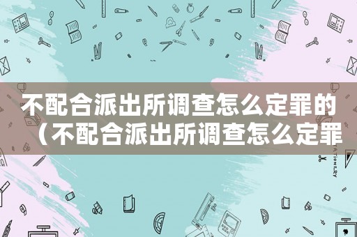 不配合派出所調查怎么定罪的（不配合派出所調查怎么定罪）