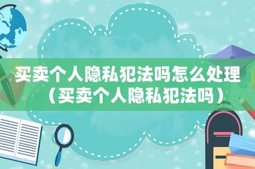 買賣個人隱私犯法嗎怎么處理（買賣個人隱私犯法嗎）