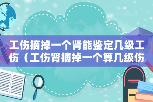 工傷摘掉一個腎能鑒定幾級工傷（工傷腎摘掉一個算幾級傷殘）