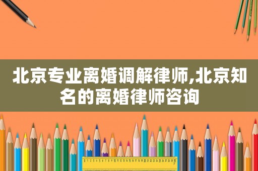 北京專業(yè)離婚調(diào)解律師,北京知名的離婚律師咨詢